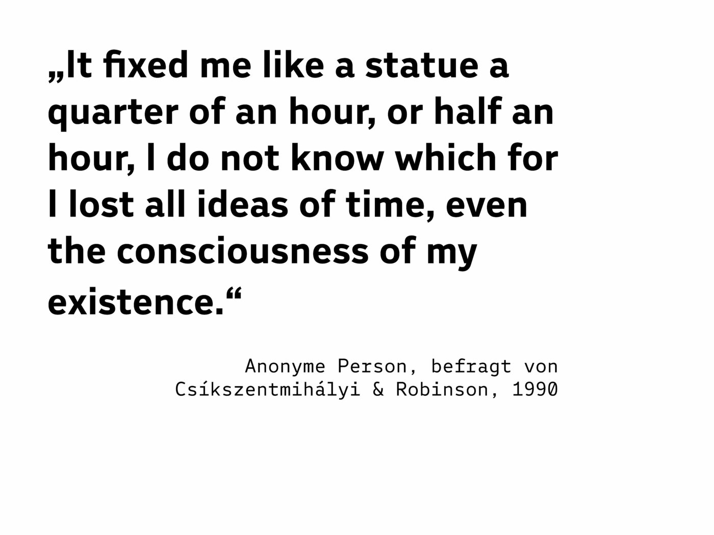 „It fixed me like a statue a quarter of an hour, or half an hour, I do not know which for I lost all ideas of time, even the consciousness of my existence.“  (Anonyme Person, befragt von Csíkszentmihályi & Robinson, 1990)